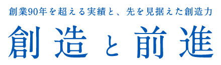 創業90年を超える実績と、先を見据えた創造力 創造と前進 